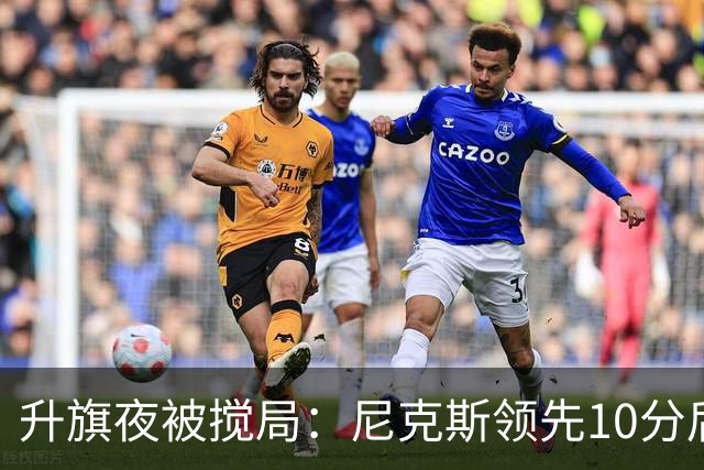 升旗夜被搅局：尼克斯领先10分后遭76人106比100逆转