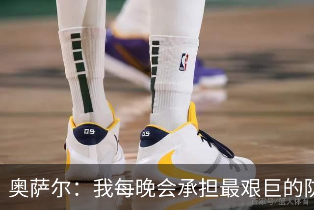 奥萨尔：我每晚会承担最艰巨的防守对位任务 我绝不想让对手得分