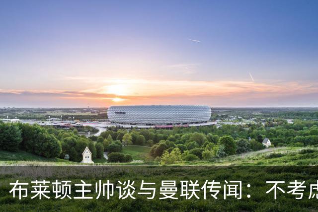 布莱顿主帅谈与曼联传闻：不考虑离开 我有优秀球员的支持