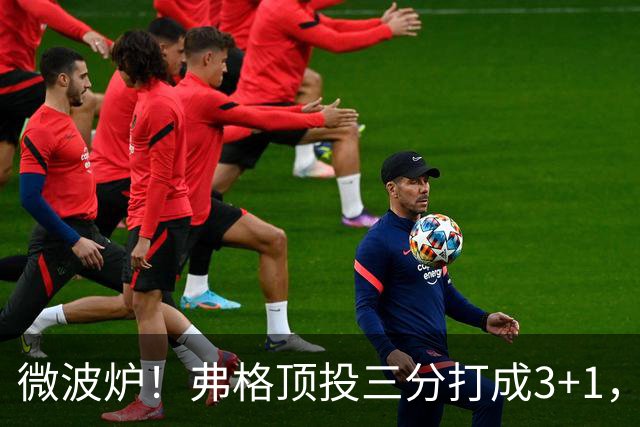 微波炉！弗格顶投三分打成3+1，下一回合又干拔三分命中