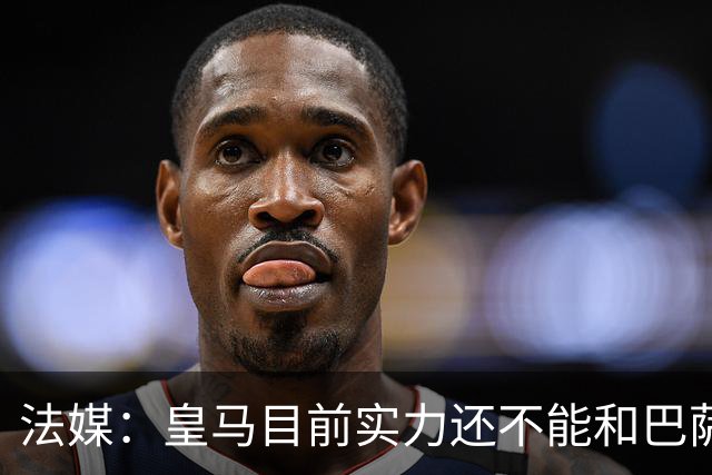 法媒：皇马目前实力还不能和巴萨正面抗衡，防守反击才是王道