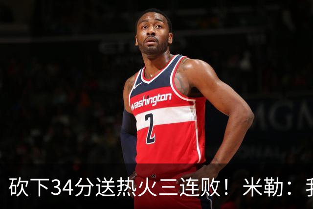 砍下34分送热火三连败！米勒：我每晚都需要去给比赛定下基调