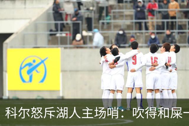 科尔怒斥湖人主场哨：吹得和屎一样，其他球馆不会这么吹