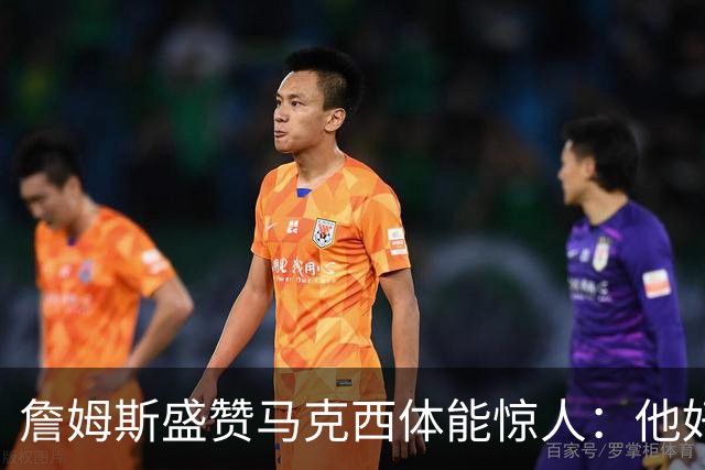 詹姆斯盛赞马克西体能惊人：他好像根本不会累