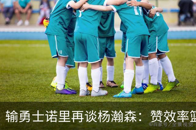 输勇士诺里再谈杨瀚森：赞效率篮板，点出策应价值，提防守问题！